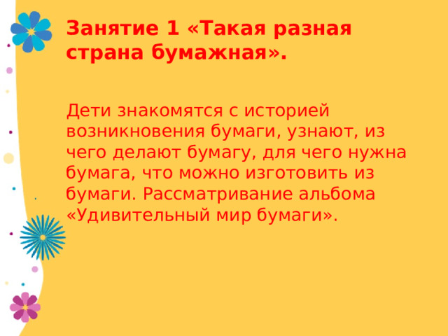 Занятие 1 «Такая разная страна бумажная». Дети знакомятся с историей возникновения бумаги, узнают, из чего делают бумагу, для чего нужна бумага, что можно изготовить из бумаги. Рассматривание альбома «Удивительный мир бумаги».  