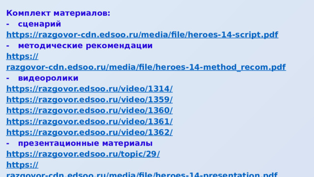 Комплект материалов: -  сценарий https:// razgovor-cdn.edsoo.ru/media/file/heroes-14-script.pdf -  методические рекомендации https:// razgovor-cdn.edsoo.ru/media/file/heroes-14-method_recom.pdf -  видеоролики https://razgovor.edsoo.ru/video/1314 / https ://razgovor.edsoo.ru/video/1359 / https ://razgovor.edsoo.ru/video/1360 / https ://razgovor.edsoo.ru/video/1361 / https ://razgovor.edsoo.ru/video/1362 / -  презентационные материалы https://razgovor.edsoo.ru/topic/29 / https :// razgovor-cdn.edsoo.ru/media/file/heroes-14-presentation.pdf https :// razgovor-cdn.edsoo.ru/media/file/heroes-poster.png 