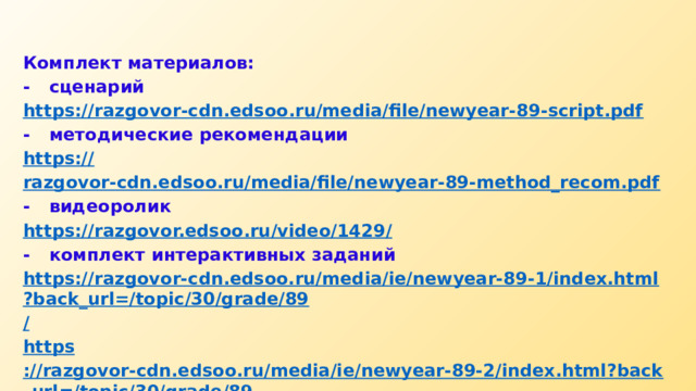 Комплект материалов: -  сценарий https:// razgovor-cdn.edsoo.ru/media/file/newyear-89-script.pdf -  методические рекомендации https:// razgovor-cdn.edsoo.ru/media/file/newyear-89-method_recom.pdf -  видеоролик https://razgovor.edsoo.ru/video/1429 / -  комплект интерактивных заданий https://razgovor-cdn.edsoo.ru/media/ie/newyear-89-1/index.html?back_url=/topic/30/grade/89 / https ://razgovor-cdn.edsoo.ru/media/ie/newyear-89-2/index.html?back_url=/topic/30/grade/89 / 