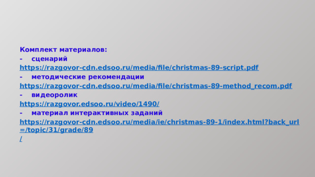 Комплект материалов: -  сценарий https:// razgovor-cdn.edsoo.ru/media/file/сhristmas-89-script.pdf -  методические рекомендации https:// razgovor-cdn.edsoo.ru/media/file/сhristmas-89-method_recom.pdf -  видеоролик https://razgovor.edsoo.ru/video/1490 / -  материал интерактивных заданий https://razgovor-cdn.edsoo.ru/media/ie/сhristmas-89-1/index.html?back_url=/topic/31/grade/89 / 