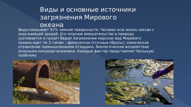 Виды и основные источники загрязнения Мирового океана Вода покрывает 97% земной поверхности. Человек всю жизнь связан с окружающей средой. Его опасное вмешательство в природу усиливается и грозит бедой.Загрязнение морских вод Мирового океана идет по 3 типам – физическое (сточные сбросы), химическое отравление промышленными отходами, биологическое воздействие опасными микроорганизмами. Каждый фактор представляет большую проблему 