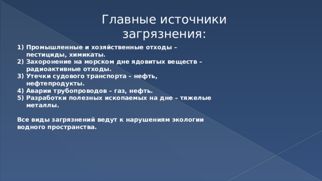 Главные источники загрязнения: Промышленные и хозяйственные отходы – пестициды, химикаты. Захоронение на морском дне ядовитых веществ – радиоактивные отходы. Утечки судового транспорта – нефть, нефтепродукты. Аварии трубопроводов – газ, нефть. Разработки полезных ископаемых на дне – тяжелые металлы.  Все виды загрязнений ведут к нарушениям экологии водного пространства. 