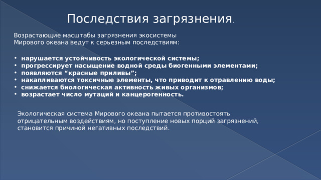 Последствия загрязнения . Возрастающие масштабы загрязнения экосистемы Мирового океана ведут к серьезным последствиям: нарушается устойчивость экологической системы; прогрессирует насыщение водной среды биогенными элементами; появляются “красные приливы”; накапливаются токсичные элементы, что приводит к отравлению воды; снижается биологическая активность живых организмов; возрастает число мутаций и канцерогенность. Экологическая система Мирового океана пытается противостоять отрицательным воздействиям, но поступление новых порций загрязнений, становится причиной негативных последствий. 