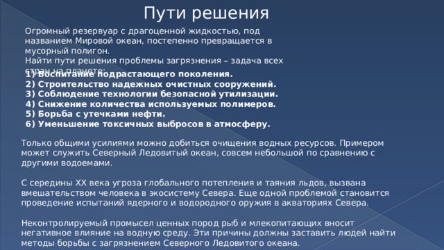 Пути решения Огромный резервуар с драгоценной жидкостью, под названием Мировой океан, постепенно превращается в мусорный полигон. Найти пути решения проблемы загрязнения – задача всех стран на планете: Воспитание подрастающего поколения. Строительство надежных очистных сооружений. Соблюдение технологии безопасной утилизации. Снижение количества используемых полимеров. Борьба с утечками нефти. Уменьшение токсичных выбросов в атмосферу. Только общими усилиями можно добиться очищения водных ресурсов. Примером может служить Северный Ледовитый океан, совсем небольшой по сравнению с другими водоемами. С середины ХХ века угроза глобального потепления и таяния льдов, вызвана вмешательством человека в экосистему Севера. Еще одной проблемой становится проведение испытаний ядерного и водородного оружия в акваториях Севера. Неконтролируемый промысел ценных пород рыб и млекопитающих вносит негативное влияние на водную среду. Эти причины должны заставить людей найти методы борьбы с загрязнением Северного Ледовитого океана. 