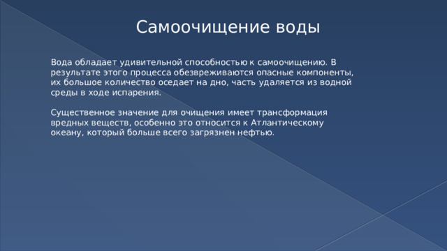 Самоочищение воды Вода обладает удивительной способностью к самоочищению. В результате этого процесса обезвреживаются опасные компоненты, их большое количество оседает на дно, часть удаляется из водной среды в ходе испарения. Существенное значение для очищения имеет трансформация вредных веществ, особенно это относится к Атлантическому океану, который больше всего загрязнен нефтью. 