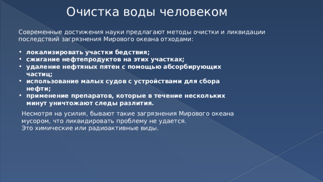 Очистка воды человеком Современные достижения науки предлагают методы очистки и ликвидации последствий загрязнения Мирового океана отходами: локализировать участки бедствия; сжигание нефтепродуктов на этих участках; удаление нефтяных пятен с помощью абсорбирующих частиц; использование малых судов с устройствами для сбора нефти; применение препаратов, которые в течение нескольких минут уничтожают следы разлития. Несмотря на усилия, бывают такие загрязнения Мирового океана мусором, что ликвидировать проблему не удается. Это химические или радиоактивные виды. 