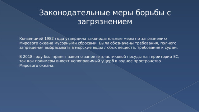 Законодательные меры борьбы с загрязнением Конвенцией 1982 года утвердила законодательные меры по загрязнению Мирового океана мусорными сбросами. Были обозначены требования, полного запрещения выбрасывать в морские воды любых веществ, требования к судам. В 2018 году был принят закон о запрете пластиковой посуды на территории ЕС, так как полимеры вносят непоправимый ущерб в водное пространство Мирового океана. 