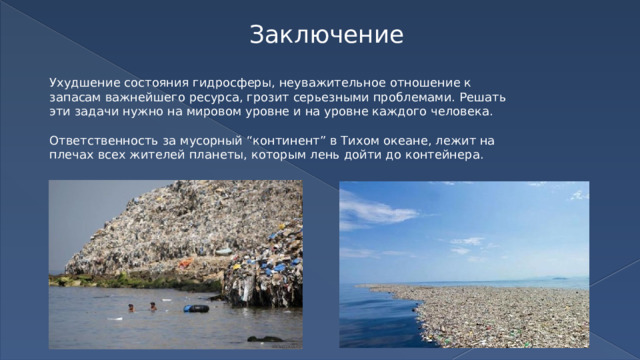 Заключение Ухудшение состояния гидросферы, неуважительное отношение к запасам важнейшего ресурса, грозит серьезными проблемами. Решать эти задачи нужно на мировом уровне и на уровне каждого человека. Ответственность за мусорный “континент” в Тихом океане, лежит на плечах всех жителей планеты, которым лень дойти до контейнера. 