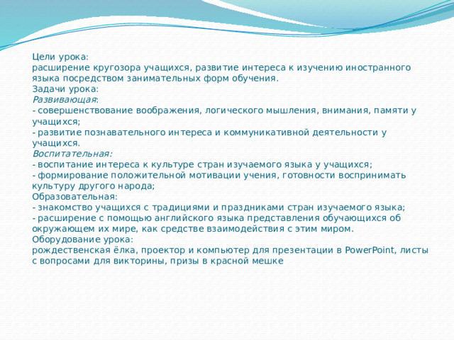 Цели урока:  расширение кругозора учащихся, развитие интереса к изучению иностранного языка посредством занимательных форм обучения.  Задачи урока:  Развивающая :  - совершенствование воображения, логического мышления, внимания, памяти у учащихся;  - развитие познавательного интереса и коммуникативной деятельности у учащихся.  Воспитательная:  - воспитание интереса к культуре стран изучаемого языка у учащихся;  - формирование положительной мотивации учения, готовности воспринимать культуру другого народа;  Образовательная:  - знакомство учащихся с традициями и праздниками стран изучаемого языка;  - расширение с помощью английского языка представления обучающихся об окружающем их мире, как средстве взаимодействия с этим миром.  Оборудование урока:  рождественская ёлка, проектор и компьютер для презентации в PowerPoint, листы с вопросами для викторины, призы в красной мешке    