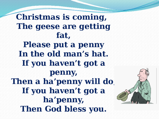 Christmas is coming,  The geese are getting fat,  Please put a penny  In the old man’s hat.  If you haven’t got a penny,  Then a ha’penny will do,  If you haven’t got a ha’penny,  Then God bless you. 