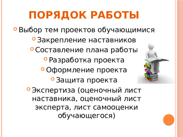 Порядок работы Выбор тем проектов обучающимися Закрепление наставников Составление плана работы Разработка проекта Оформление проекта Защита проекта Экспертиза (оценочный лист наставника, оценочный лист эксперта, лист самооценки обучающегося) 