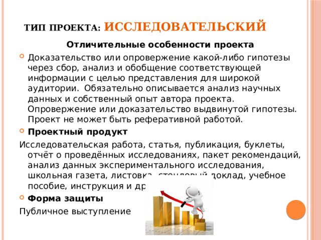 Тип проекта: Исследовательский    Отличительные особенности проекта Доказательство или опровержение какой-либо гипотезы через сбор, анализ и обобщение соответствующей информации с целью представления для широкой аудитории.  Обязательно описывается анализ научных данных и собственный опыт автора проекта. Опровержение или доказательство выдвинутой гипотезы. Проект не может быть реферативной работой. Проектный продукт Исследовательская работа, статья, публикация, буклеты, отчёт о проведённых исследованиях, пакет рекомендаций, анализ данных экспериментального исследования, школьная газета, листовка, стендовый доклад, учебное пособие, инструкция и другое Форма защиты Публичное выступление 