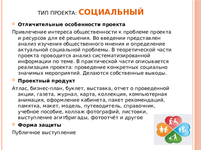 Тип проекта: Социальный   Отличительные особенности проекта Привлечение интереса общественности к проблеме проекта и ресурсов для её решения. Во введении представлен анализ изучения общественного мнения и определение актуальной социальной проблемы. В теоретической части проекта проводится анализ систематизированной информации по теме. В практической части описывается реализация проекта: проведение конкретных социально значимых мероприятий. Делаются собственные выводы. Проектный продукт Атлас, бизнес-план, буклет, выставка, отчет о проведенной акции, газета, журнал, карта, коллекция, компьютерная анимация, оформление кабинета, пакет рекомендаций, памятка, макет, модель, путеводитель, справочник, учебное пособие, коллаж фотографий, листовки, выступление агитбригады, фотоотчёт и другое Форма защиты Публичное выступление 