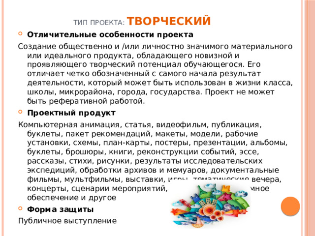 Тип проекта: Творческий     Отличительные особенности проекта Создание общественно и /или личностно значимого материального или идеального продукта, обладающего новизной и проявляющего творческий потенциал обучающегося. Его отличает четко обозначенный с самого начала результат деятельности, который может быть использован в жизни класса, школы, микрорайона, города, государства. Проект не может быть реферативной работой. Проектный продукт Компьютерная анимация, статья, видеофильм, публикация, буклеты, пакет рекомендаций, макеты, модели, рабочие установки, схемы, план-карты, постеры, презентации, альбомы, буклеты, брошюры, книги, реконструкции событий, эссе, рассказы, стихи, рисунки, результаты исследовательских экспедиций, обработки архивов и мемуаров, документальные фильмы, мультфильмы, выставки, игры, тематические вечера, концерты, сценарии мероприятий, веб-сайты, программное обеспечение и другое Форма защиты Публичное выступление 