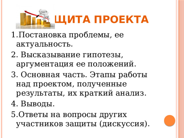   Защита проекта 1.Постановка проблемы, ее актуальность. 2. Высказывание гипотезы, аргументация ее положений. 3. Основная часть. Этапы работы над проектом, полученные результаты, их краткий анализ. 4. Выводы. 5.Ответы на вопросы других участников защиты (дискуссия). 