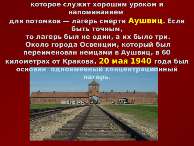 В часе езды от Кракова находится ужасающее место, которое служит хорошим уроком и напоминанием для потомков — лагерь смерти Аушвиц . Если быть точным,  то лагерь был не один, а их было три.  Около города Освенцим, который был переименован немцами в Аушвиц, в 60 километрах от Кракова, 20 мая 1940 года был основан одноименный концентрационный лагерь . 