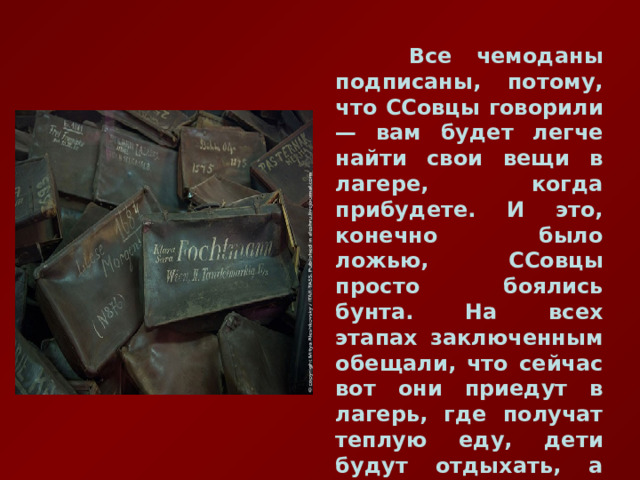  Все чемоданы подписаны, потому, что ССовцы говорили — вам будет легче найти свои вещи в лагере, когда прибудете. И это, конечно было ложью, ССовцы просто боялись бунта. На всех этапах заключенным обещали, что сейчас вот они приедут в лагерь, где получат теплую еду, дети будут отдыхать, а родители получат работу… 
