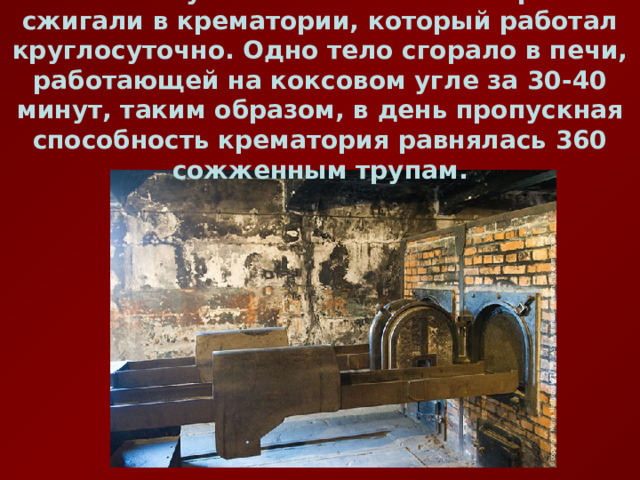  Всех убитых в газовых камерах сжигали в крематории, который работал круглосуточно. Одно тело сгорало в печи, работающей на коксовом угле за 30-40 минут, таким образом, в день пропускная способность крематория равнялась 360 сожженным трупам. 