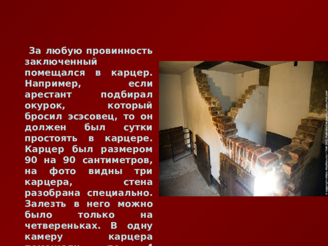  За любую провинность заключенный помещался в карцер. Например, если арестант подбирал окурок, который бросил эсэсовец, то он должен был сутки простоять в карцере. Карцер был размером 90 на 90 сантиметров, на фото видны три карцера, стена разобрана специально. Залезть в него можно было только на четвереньках. В одну камеру карцера помещали по 4 человека. 