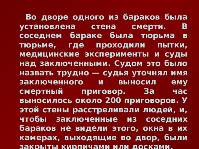  Во дворе одного из бараков была установлена стена смерти. В соседнем бараке была тюрьма в тюрьме, где проходили пытки, медицинские эксперименты и суды над заключенными. Судом это было назвать трудно — судья уточнял имя заключенного и выносил ему смертный приговор. За час выносилось около 200 приговоров. У этой стены расстреливали людей, и, чтобы заключенные из соседних бараков не видели этого, окна в их камерах, выходящие во двор, были закрыты кирпичами или досками. 