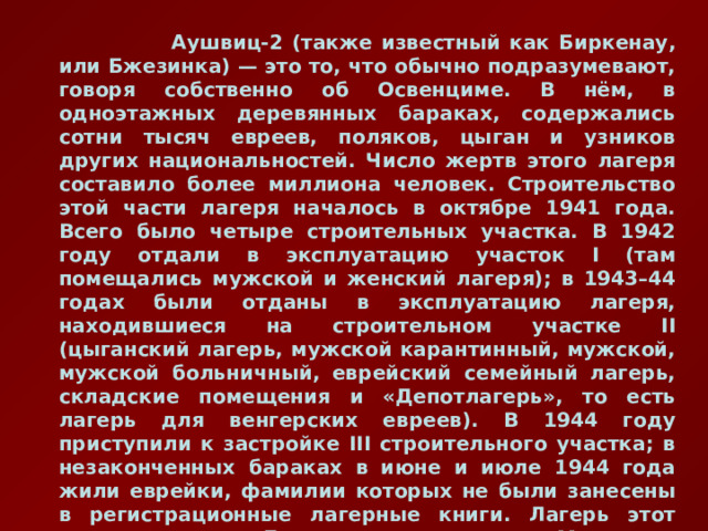  Аушвиц-2 (также известный как Биркенау, или Бжезинка) — это то, что обычно подразумевают, говоря собственно об Освенциме. В нём, в одноэтажных деревянных бараках, содержались сотни тысяч евреев, поляков, цыган и узников других национальностей. Число жертв этого лагеря составило более миллиона человек. Строительство этой части лагеря началось в октябре 1941 года. Всего было четыре строительных участка. В 1942 году отдали в эксплуатацию участок I (там помещались мужской и женский лагеря); в 1943–44 годах были отданы в эксплуатацию лагеря, находившиеся на строительном участке II (цыганский лагерь, мужской карантинный, мужской, мужской больничный, еврейский семейный лагерь, складские помещения и «Депотлагерь», то есть лагерь для венгерских евреев). В 1944 году приступили к застройке III строительного участка; в незаконченных бараках в июне и июле 1944 года жили еврейки, фамилии которых не были занесены в регистрационные лагерные книги. Лагерь этот тоже называли «Депотлагерь», а потом «Мексика». IV участок так и не был застроен. 