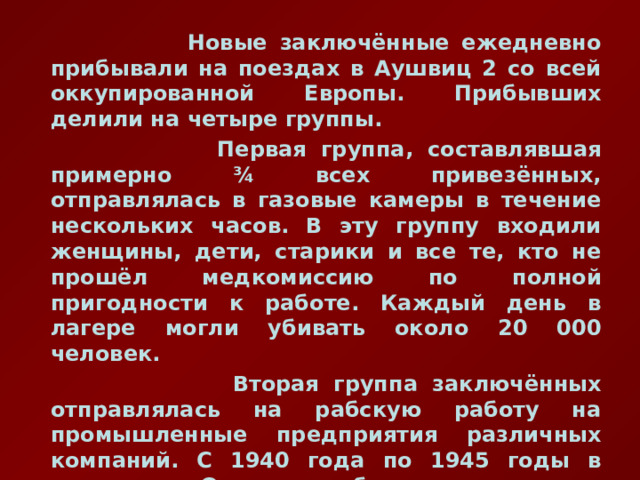  Новые заключённые ежедневно прибывали на поездах в Аушвиц 2 со всей оккупированной Европы. Прибывших делили на четыре группы.  Первая группа, составлявшая примерно ¾ всех привезённых, отправлялась в газовые камеры в течение нескольких часов. В эту группу входили женщины, дети, старики и все те, кто не прошёл медкомиссию по полной пригодности к работе. Каждый день в лагере могли убивать около 20 000 человек.  Вторая группа заключённых отправлялась на рабскую работу на промышленные предприятия различных компаний. С 1940 года по 1945 годы в комплексе Освенцима были приписаны к фабрикам около 405 тысяч заключённых. Из них более 340 тысяч скончались от болезней и избиений, либо были казнены.  