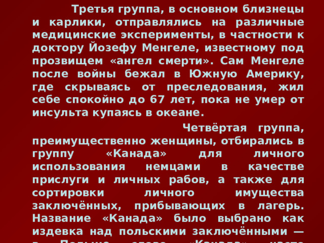  Третья группа, в основном близнецы и карлики, отправлялись на различные медицинские эксперименты, в частности к доктору Йозефу Менгеле, известному под прозвищем «ангел смерти». Сам Менгеле после войны бежал в Южную Америку, где скрываясь от преследования, жил себе спокойно до 67 лет, пока не умер от инсульта купаясь в океане.  Четвёртая группа, преимущественно женщины, отбирались в группу «Канада» для личного использования немцами в качестве прислуги и личных рабов, а также для сортировки личного имущества заключённых, прибывающих в лагерь. Название «Канада» было выбрано как издевка над польскими заключёнными — в Польше слово «Канада» часто использовалось как восклицание при виде ценного подарка 
