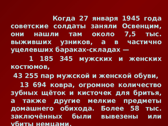  Когда 27 января 1945 года советские солдаты заняли Освенцим, они нашли там около 7,5 тыс. выживших узников, а в частично уцелевших бараках-складах —  1 185 345 мужских и женских костюмов,  43 255 пар мужской и женской обуви,  13 694 ковра, огромное количество зубных щёток и кисточек для бритья, а также другие мелкие предметы домашнего обихода. Более 58 тыс. заключённых были вывезены или убиты немцами. 