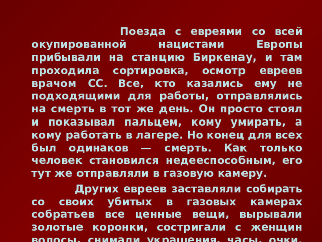  Поезда с евреями со всей окупированной нацистами Европы прибывали на станцию Биркенау, и там проходила сортировка, осмотр евреев врачом СС. Все, кто казались ему не подходящими для работы, отправлялись на смерть в тот же день. Он просто стоял и показывал пальцем, кому умирать, а кому работать в лагере. Но конец для всех был одинаков — смерть. Как только человек становился недееспособным, его тут же отправляли в газовую камеру.  Других евреев заставляли собирать со своих убитых в газовых камерах собратьев все ценные вещи, вырывали золотые коронки, состригали с женщин волосы, снимали украшения, часы, очки. Все это шло для целей СС. 