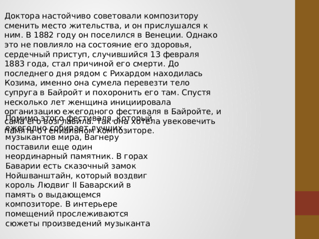 Доктора настойчиво советовали композитору сменить место жительства, и он прислушался к ним. В 1882 году он поселился в Венеции. Однако это не повлияло на состояние его здоровья, сердечный приступ, случившийся 13 февраля 1883 года, стал причиной его смерти. До последнего дня рядом с Рихардом находилась Козима, именно она сумела перевезти тело супруга в Байройт и похоронить его там. Спустя несколько лет женщина инициировала организацию ежегодного фестиваля в Байройте, и сама его возглавила. Так она хотела увековечить память о гениальном композиторе. Помимо этого фестиваля, который ежегодно собирает лучших музыкантов мира, Вагнеру поставили еще один неординарный памятник. В горах Баварии есть сказочный замок Нойшванштайн, который воздвиг король Людвиг II Баварский в память о выдающемся композиторе. В интерьере помещений прослеживаются сюжеты произведений музыканта 