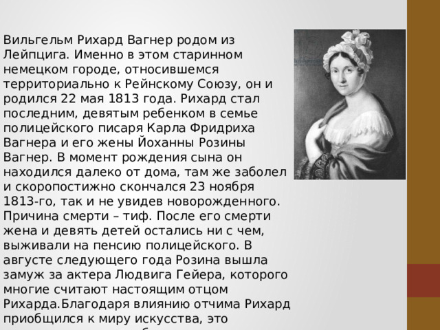 Вильгельм Рихард Вагнер родом из Лейпцига. Именно в этом старинном немецком городе, относившемся территориально к Рейнскому Союзу, он и родился 22 мая 1813 года. Рихард стал последним, девятым ребенком в семье полицейского писаря Карла Фридриха Вагнера и его жены Йоханны Розины Вагнер. В момент рождения сына он находился далеко от дома, там же заболел и скоропостижно скончался 23 ноября 1813-го, так и не увидев новорожденного. Причина смерти – тиф. После его смерти жена и девять детей остались ни с чем, выживали на пенсию полицейского. В августе следующего года Розина вышла замуж за актера Людвига Гейера, которого многие считают настоящим отцом Рихарда.Благодаря влиянию отчима Рихард приобщился к миру искусства, это предопределило его будущую жизнь. Такую же мощную поддержку младшему брату оказала и Йоханна Розалия, его старшая сестра. Она всячески поддерживала его интерес к музыке, уверяла, что из него получится хороший 