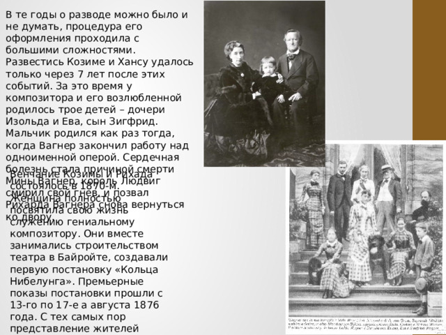 В те годы о разводе можно было и не думать, процедура его оформления проходила с большими сложностями. Развестись Козиме и Хансу удалось только через 7 лет после этих событий. За это время у композитора и его возлюбленной родилось трое детей – дочери Изольда и Ева, сын Зигфрид. Мальчик родился как раз тогда, когда Вагнер закончил работу над одноименной оперой. Сердечная болезнь стала причиной смерти Мины Вагнер, король Людвиг смирил свой гнев, и позвал Рихарда Вагнера снова вернуться ко двору.   Венчание Козимы и Рихада состоялось в 1870-м. Женщина полностью посвятила свою жизнь служению гениальному композитору. Они вместе занимались строительством театра в Байройте, создавали первую постановку «Кольца Нибелунга». Премьерные показы постановки прошли с 13-го по 17-е а августа 1876 года. С тех самых пор представление жителей Европы об оперном искусстве изменилось навсегда. 