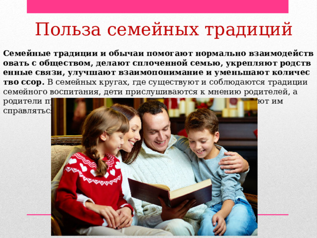 Польза семейных традиций Семейные   традиции   и   обычаи   помогают   нормально   взаимодействовать   с   обществом,   делают   сплоченной   семью,   укрепляют   родственные   связи,   улучшают   взаимопонимание   и   уменьшают   количество   ссор.  В семейных кругах, где существуют и соблюдаются традиции семейного воспитания, дети прислушиваются к мнению родителей, а родители проявляют внимание к проблемам детей и помогают им справляться с ними. 
