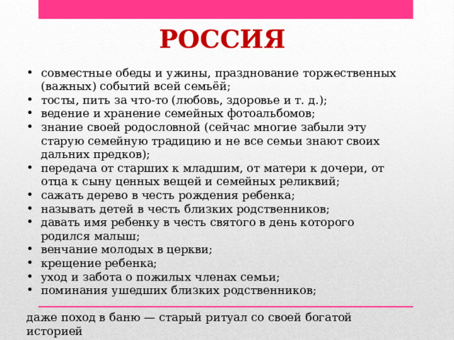 РОССИЯ совместные обеды и ужины, празднование торжественных (важных) событий всей семьёй; тосты, пить за что-то (любовь, здоровье и т. д.); ведение и хранение семейных фотоальбомов; знание своей родословной (сейчас многие забыли эту старую семейную традицию и не все семьи знают своих дальних предков); передача от старших к младшим, от матери к дочери, от отца к сыну ценных вещей и семейных реликвий; сажать дерево в честь рождения ребенка; называть детей в честь близких родственников; давать имя ребенку в честь святого в день которого родился малыш; венчание молодых в церкви; крещение ребенка; уход и забота о пожилых членах семьи; поминания ушедших близких родственников; даже поход в баню — старый ритуал со своей богатой историей 