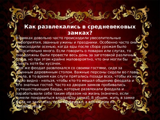 Как развлекались в средневековых замках ? В замках довольно часто происходили увеселительные мероприятия, званные ужины и праздники. Особенно часто они происходили осенью, когда еды после сбора урожая было относительно много. Если говорить о поварах или слугах, то они должны были провести весь день за заготовкой различных блюд, но при этом крайне маловероятно, что они могли бы съесть хотя бы кусочек. Сам же феодал развлекался со своими гостями, сидя за длинным деревянным столом. Важные персоны сидели во главе стола, в то время как слуги прятались позади всех, чтобы их не было видно - нельзя, чтобы кто-то мешал общению феодала и его знатных гостей. Часто ко дворам замков пробивались путешествующие барды, которые развлекали феодала и зарабатывали себе таким образом на жизнь (конечно, если сумели понравиться владельцу замка). В общем, жить в замке была не так плохо, если ты феодал, а вот слугам не позавидуешь.  