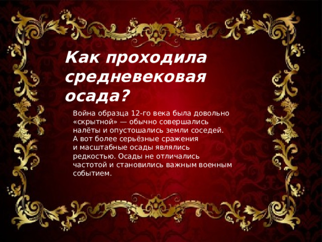 Как проходила средневековая осада ? Война образца 12-го века была довольно «скрытной» — обычно совершались налёты и опустошались земли соседей. А вот более серьёзные сражения и масштабные осады являлись редкостью. Осады не отличались частотой и становились важным военным событием. 