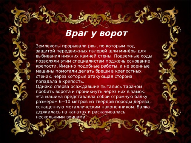  Враг у ворот Землекопы прорывали рвы, по которым под защитой передвижных галерей шли минёры для выбивания нижних камней стены. Подземные ходы позволяли этим специалистам поджечь основание крепости. Именно подобные работы, а не военные машины помогали делать бреши в крепостных стенах, через которые атакующая сторона попадала в крепость. Однако сперва осаждавшие пытались тараном пробить ворота и проникнуть через них в замок. Эта машина представляла собой огромную балку размером 6−10 метров из твёрдой породы дерева, оснащенную металлическим наконечником. Балка держалась на канатах и раскачивалась несколькими воинами. 