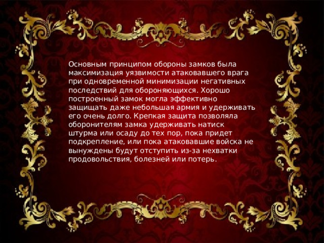 Основным принципом обороны замков была максимизация уязвимости атаковавшего врага при одновременной минимизации негативных последствий для обороняющихся. Хорошо построенный замок могла эффективно защищать даже небольшая армия и удерживать его очень долго. Крепкая защита позволяла оборонителям замка удерживать натиск штурма или осаду до тех пор, пока придет подкрепление, или пока атаковавшие войска не вынуждены будут отступить из-за нехватки продовольствия, болезней или потерь. 