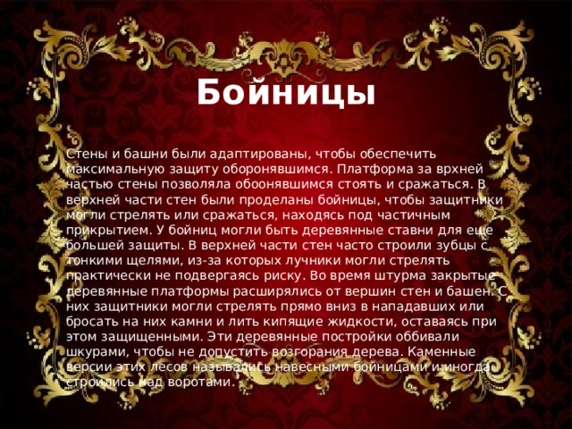 Бойницы Стены и башни были адаптированы, чтобы обеспечить максимальную защиту оборонявшимся. Платформа за врхней частью стены позволяла обоонявшимся стоять и сражаться. В верхней части стен были проделаны бойницы, чтобы защитники могли стрелять или сражаться, находясь под частичным прикрытием. У бойниц могли быть деревянные ставни для еще большей защиты. В верхней части стен часто строили зубцы с тонкими щелями, из-за которых лучники могли стрелять практически не подвергаясь риску. Во время штурма закрытые деревянные платформы расширялись от вершин стен и башен. С них защитники могли стрелять прямо вниз в нападавших или бросать на них камни и лить кипящие жидкости, оставаясь при этом защищенными. Эти деревянные постройки оббивали шкурами, чтобы не допустить возгорания дерева. Каменные версии этих лесов назывались навесными бойницами и иногда строились над воротами. 