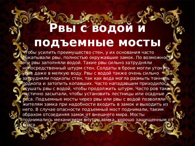 Рвы с водой и подъемные мосты Чтобы усилить преимущество стен, у их основания часто выкапывали рвы, полностью окружавшие замок. По возможности эти рвы заполняли водой. Такие рвы сильно затрудняли непосредственный штурм стен. Солдаты в броне могли утонуть упав даже в мелкую воду. Рвы с водой также очень сильно затрудняли подкопы стен, так как вода могла размыть тоннель подкопа и затопить копавших. Часто нападавшим приходилось осушать рвы с водой, чтобы продолжить штурм. Часто ров также частично засыпали, чтобы установить лестницы или осадные леса. Подъемные мосты через рвы или рвы с водой позволяли жителям замка при надобности входить в замок и выходить из него. В случае опасности подъемный мост поднимали, таким обрахом отсоединяя замок от внешнего мира. Мосты поднимались механизмом внутри замка, хорошо защищенным от врага. 