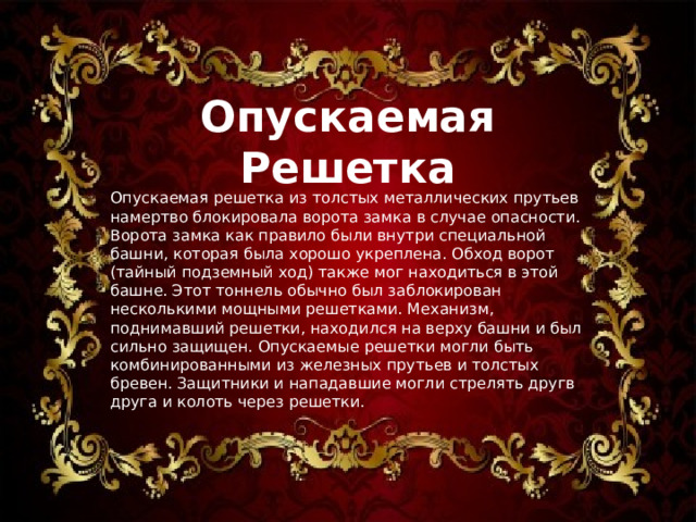 Опускаемая Решетка Опускаемая решетка из толстых металлических прутьев намертво блокировала ворота замка в случае опасности. Ворота замка как правило были внутри специальной башни, которая была хорошо укреплена. Обход ворот (тайный подземный ход) также мог находиться в этой башне. Этот тоннель обычно был заблокирован несколькими мощными решетками. Механизм, поднимавший решетки, находился на верху башни и был сильно защищен. Опускаемые решетки могли быть комбинированными из железных прутьев и толстых бревен. Защитники и нападавшие могли стрелять другв друга и колоть через решетки. 