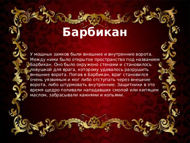 Барбикан У мощных замков были внешние и внутренние ворота. Между ними было открытое пространство под названием Барбикан. Оно было окружено стенами и становилось ловушкой для врага, которому удавалось разрушить внешние ворота. Попав в Барбикан, враг становился очень уязвимым и мог либо отступать через внешние ворота, либо штурмовать внутренние. Защитники в это время щедро поливали нападавших смолой или кипяцим маслом, забрасывали камнями и копьями. 