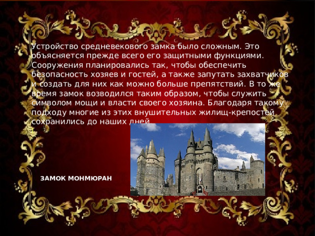 Устройство средневекового замка было сложным. Это объясняется прежде всего его защитными функциями. Сооружения планировались так, чтобы обеспечить безопасность хозяев и гостей, а также запутать захватчиков и создать для них как можно больше препятствий. В то же время замок возводился таким образом, чтобы служить символом мощи и власти своего хозяина. Благодаря такому подходу многие из этих внушительных жилищ-крепостей сохранились до наших дней.  l ЗАМОК МОНМЮРАН   