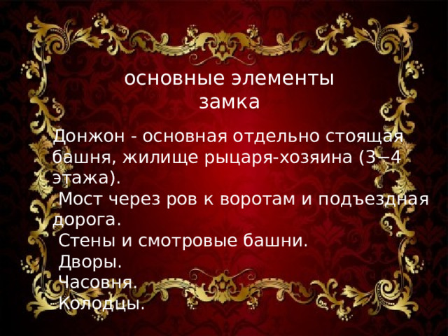 основные элементы замка   Донжон - основная отдельно стоящая башня, жилище рыцаря-хозяина (3−4 этажа).  Мост через ров к воротам и подъездная дорога.  Стены и смотровые башни.  Дворы.  Часовня.  Колодцы.   