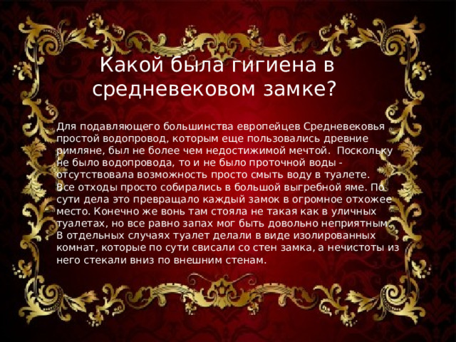 Какой была гигиена в средневековом замке?  Для подавляющего большинства европейцев Средневековья простой водопровод, которым еще пользовались древние римляне, был не более чем недостижимой мечтой.  Поскольку не было водопровода, то и не было проточной воды - отсутствовала возможность просто смыть воду в туалете.   Все отходы просто собирались в большой выгребной яме. По сути дела это превращало каждый замок в огромное отхожее место. Конечно же вонь там стояла не такая как в уличных туалетах, но все равно запах мог быть довольно неприятным. В отдельных случаях туалет делали в виде изолированных комнат, которые по сути свисали со стен замка, а нечистоты из него стекали вниз по внешним стенам. 