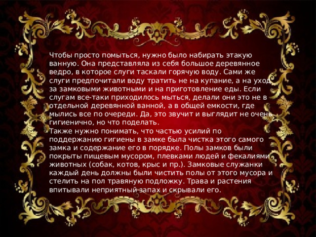 Чтобы просто помыться, нужно было набирать этакую ванную. Она представляла из себя большое деревянное ведро, в которое слуги таскали горячую воду. Сами же слуги предпочитали воду тратить не на купание, а на уход за замковыми животными и на приготовление еды. Если слугам все-таки приходилось мыться, делали они это не в отдельной деревянной ванной, а в общей емкости, где мылись все по очереди. Да, это звучит и выглядит не очень гигиенично, но что поделать. Также нужно понимать, что частью усилий по поддержанию гигиены в замке была чистка этого самого замка и содержание его в порядке. Полы замков были покрыты пищевым мусором, плевками людей и фекалиями животных (собак, котов, крыс и пр.). Замковые служанки каждый день должны были чистить полы от этого мусора и стелить на пол травяную подложку. Трава и растения впитывали неприятный запах и скрывали его. 