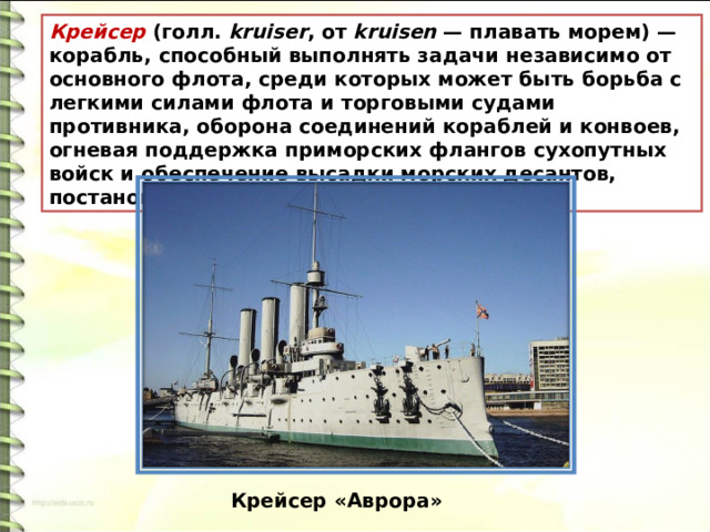 Крейсер  (голл.  kruiser , от  kruisen  — плавать морем) — корабль, способный выполнять задачи независимо от основного флота, среди которых может быть борьба с легкими силами флота и торговыми судами противника, оборона соединений кораблей и конвоев, огневая поддержка приморских флангов сухопутных войск и обеспечение высадки морских десантов, постановка минных заграждений и другие.  Крейсер «Аврора» 