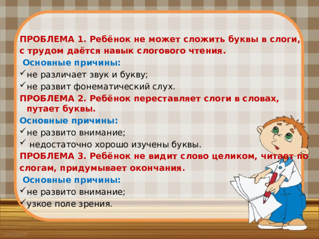 ПРОБЛЕМА 1. Ребёнок не может сложить буквы в слоги, с трудом даётся навык слогового чтения.  Основные причины: не различает звук и букву; не развит фонематический слух. ПРОБЛЕМА 2. Ребёнок переставляет слоги в словах, путает буквы. Основные причины: не развито внимание;  недостаточно хорошо изучены буквы. ПРОБЛЕМА 3. Ребёнок не видит слово целиком, читает по слогам, придумывает окончания.  Основные причины: не развито внимание; узкое поле зрения. 