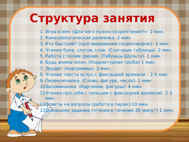 Структура занятия Игра в мяч «Для чего нужно скорочтение?»- 2 мин. Кинезиологическая разминка. 2 мин Кто быстрей? (проговаривание скороговорок)- 3 мин. Чтение букв, слогов, слов. (Слоговые таблицы)- 2 мин. Работа с полем зрения. (Таблицы Шульте)- 1 мин. Будь внимателен. (Корректурная проба)-1 мин. Эрудит (Анаграммы)- 2 мин. Чтение текста вслух с фиксацией времени – 2-5 мин. Переключалка. (Слово, фигура, число)- 1 мин Запоминалка. (Картинки, фигуры)- 4 мин Чтение про себя с пальцем с фиксацией времени)- 2-5 мин Ответы на вопросы (работа в парах)-10 мин. Домашнее задание (чтение в течение 20 минут)-1 мин. 