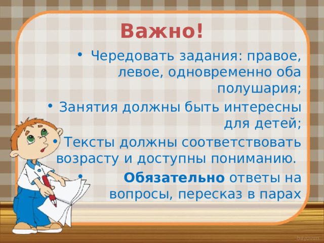 Важно! Чередовать задания: правое, левое, одновременно оба полушария; Занятия должны быть интересны для детей; Тексты должны соответствовать возрасту и доступны пониманию.  Обязательно ответы на вопросы, пересказ в парах 